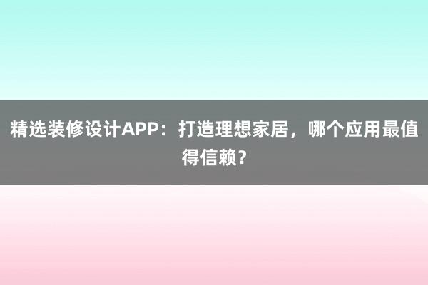 精选装修设计APP：打造理想家居，哪个应用最值得信赖？