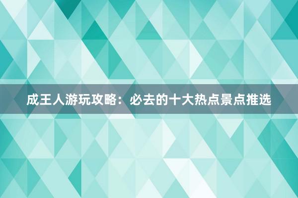 成王人游玩攻略：必去的十大热点景点推选